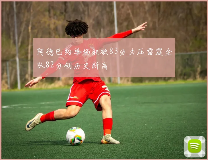 阿德巴约单场狂砍83分力压雷霆全队82分创历史新高