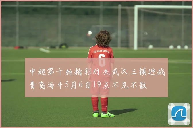 中超第十轮精彩对决武汉三镇迎战青岛海牛5月6日19点不见不散
