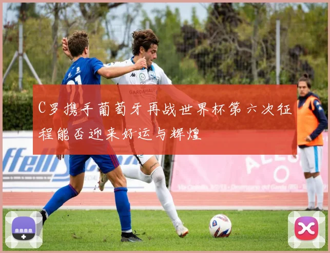C罗携手葡萄牙再战世界杯第六次征程能否迎来好运与辉煌