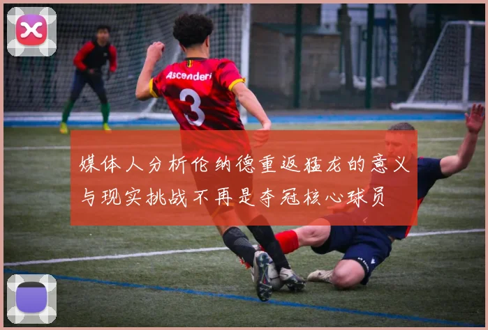 媒体人分析伦纳德重返猛龙的意义与现实挑战不再是夺冠核心球员