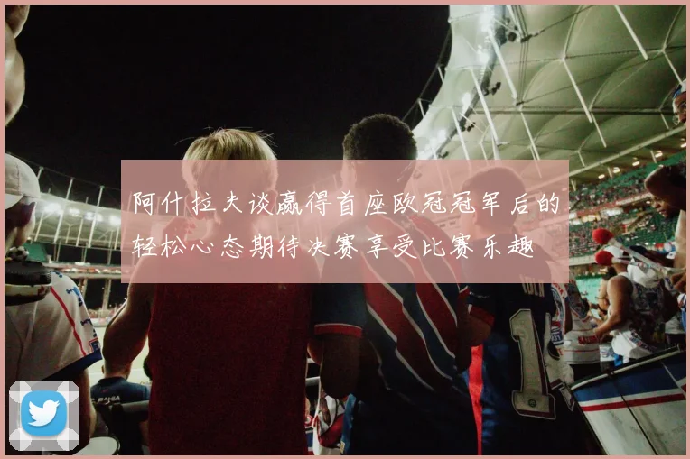 阿什拉夫谈赢得首座欧冠冠军后的轻松心态期待决赛享受比赛乐趣