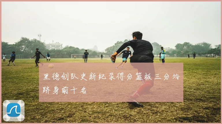 里德创队史新纪录得分篮板三分均跻身前十名