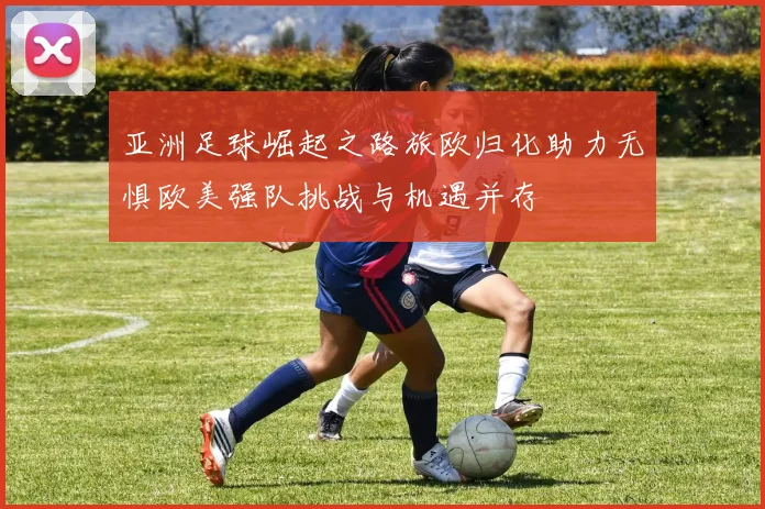 亚洲足球崛起之路旅欧归化助力无惧欧美强队挑战与机遇并存