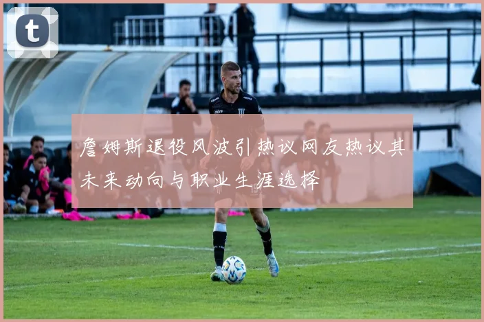 詹姆斯退役风波引热议网友热议其未来动向与职业生涯选择