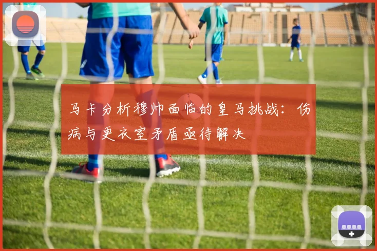 马卡分析穆帅面临的皇马挑战：伤病与更衣室矛盾亟待解决
