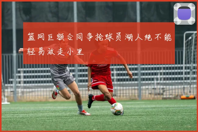 篮网巨额合同争抢球员湖人绝不能轻易放走小里