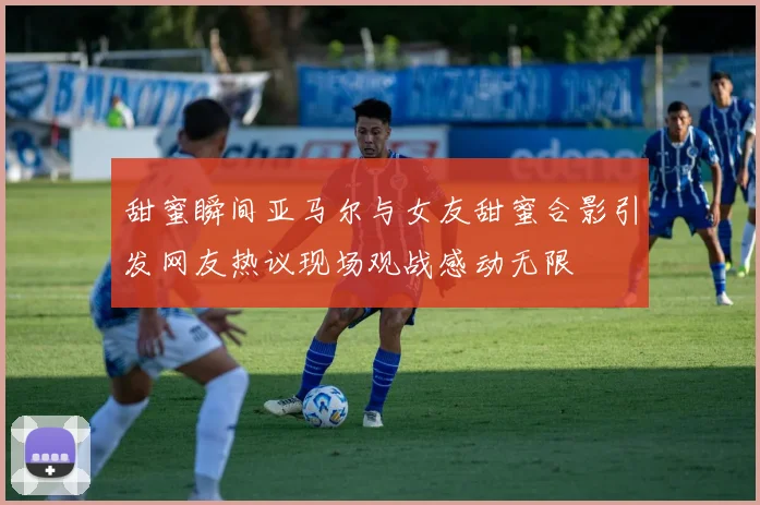 甜蜜瞬间亚马尔与女友甜蜜合影引发网友热议现场观战感动无限