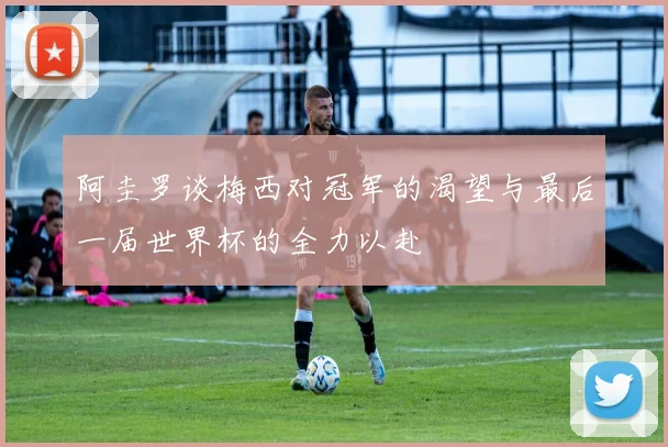 阿圭罗谈梅西对冠军的渴望与最后一届世界杯的全力以赴