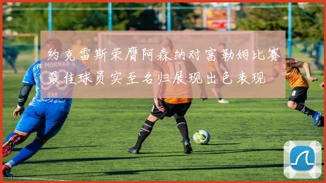 约克雷斯荣膺阿森纳对富勒姆比赛最佳球员实至名归展现出色表现